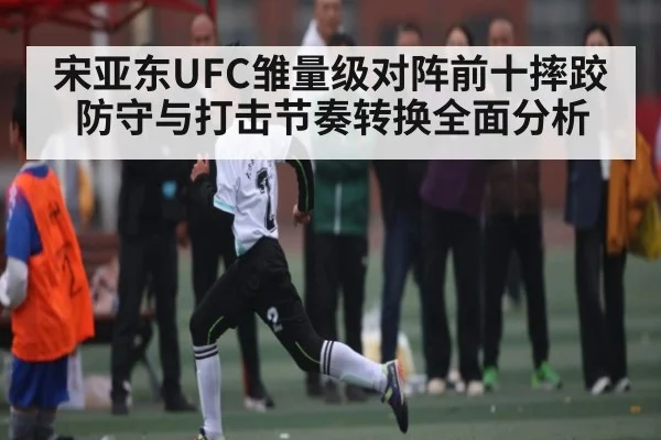 宋亚东UFC雏量级对阵前十摔跤防守与打击节奏转换全面分析